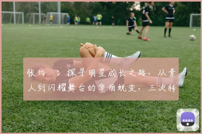 张均寗：探寻明星成长之路，从素人到闪耀舞台的华丽蜕变，三次转折点揭秘