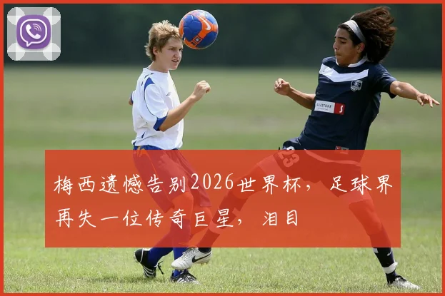 梅西遗憾告别2026世界杯，足球界再失一位传奇巨星，泪目
