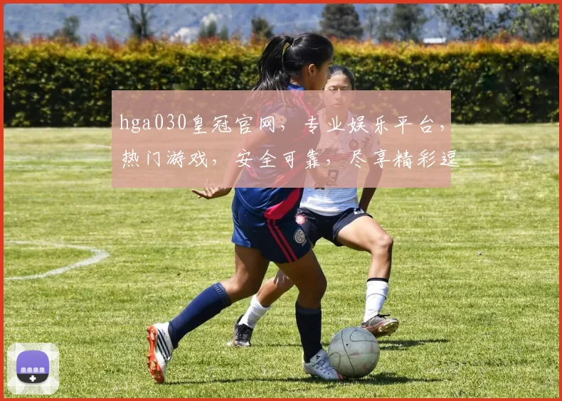 hga030皇冠官网，专业娱乐平台，热门游戏，安全可靠，尽享精彩逗逗乐
