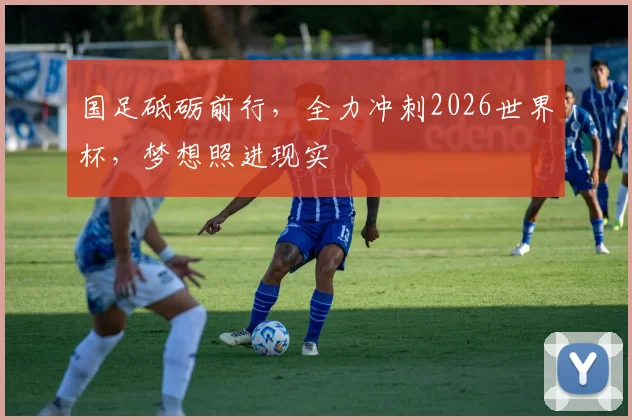 国足砥砺前行，全力冲刺2026世界杯，梦想照进现实