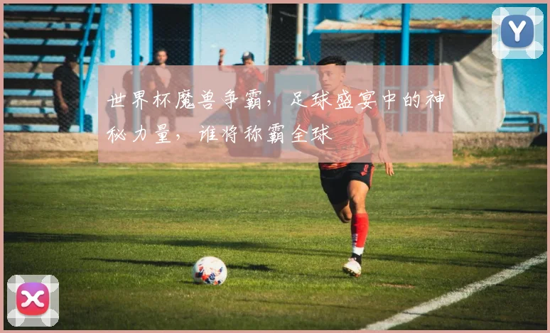 世界杯魔兽争霸，足球盛宴中的神秘力量，谁将称霸全球
