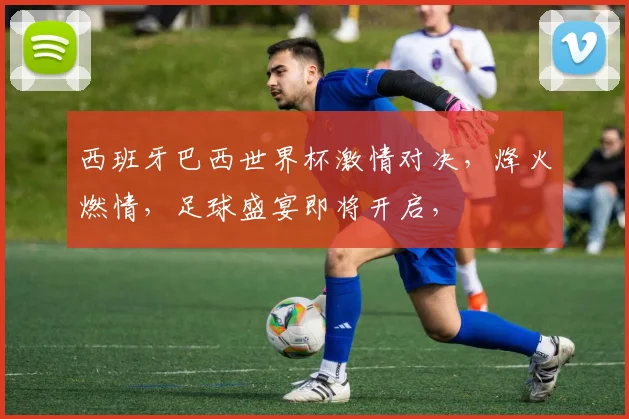 西班牙巴西世界杯激情对决，烽火燃情，足球盛宴即将开启，